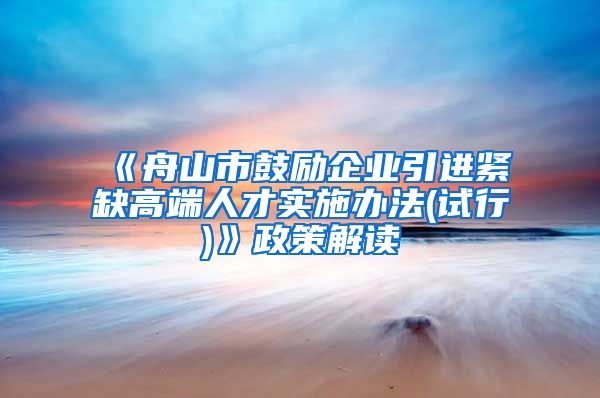 《舟山市鼓励企业引进紧缺高端人才实施办法(试行)》政策解读