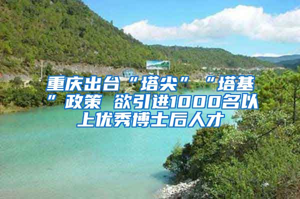 重庆出台“塔尖”“塔基”政策 欲引进1000名以上优秀博士后人才
