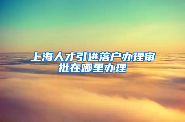 上海人才引进落户办理审批在哪里办理