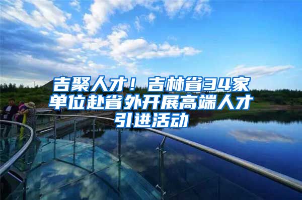 吉聚人才！吉林省34家单位赴省外开展高端人才引进活动