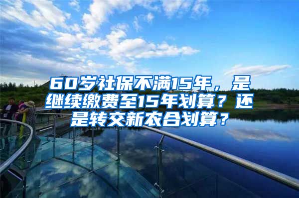 60岁社保不满15年，是继续缴费至15年划算？还是转交新农合划算？