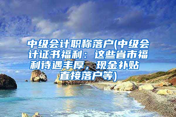 中级会计职称落户(中级会计证书福利：这些省市福利待遇丰厚，现金补贴 直接落户等)