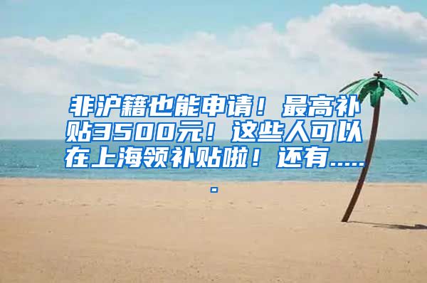 非沪籍也能申请！最高补贴3500元！这些人可以在上海领补贴啦！还有......