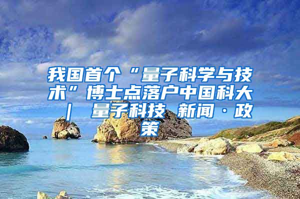 我国首个“量子科学与技术”博士点落户中国科大 ｜ 量子科技 新闻·政策
