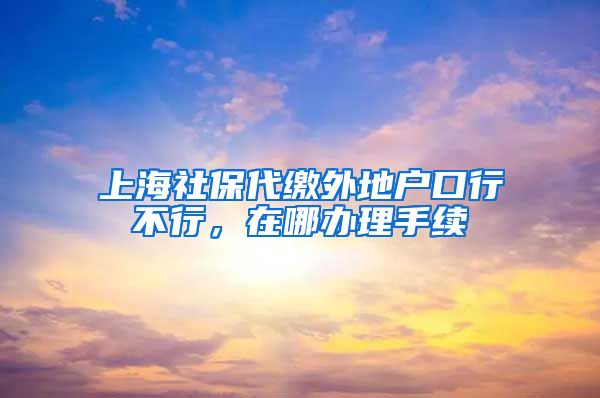 上海社保代缴外地户口行不行，在哪办理手续