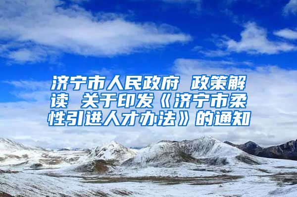济宁市人民政府 政策解读 关于印发《济宁市柔性引进人才办法》的通知