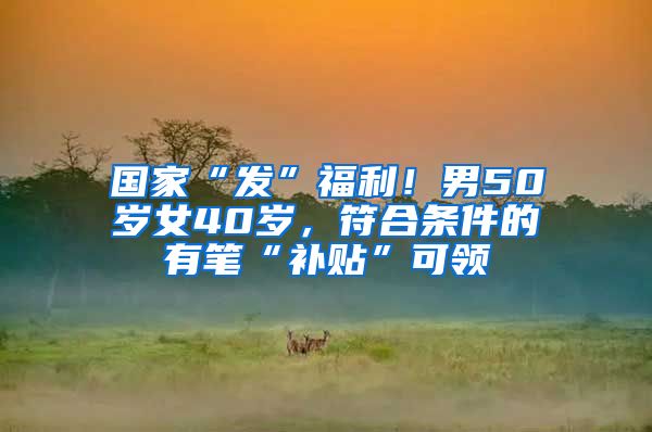 国家“发”福利！男50岁女40岁，符合条件的有笔“补贴”可领