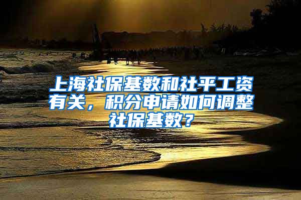 上海社保基数和社平工资有关，积分申请如何调整社保基数？