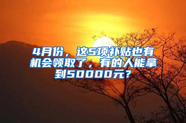 4月份，这5项补贴也有机会领取了，有的人能拿到50000元？