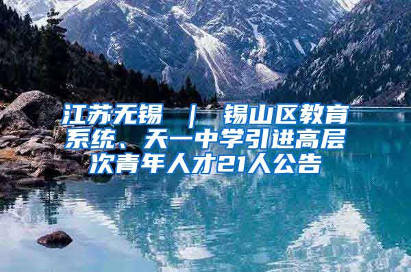 江苏无锡 ｜ 锡山区教育系统、天一中学引进高层次青年人才21人公告