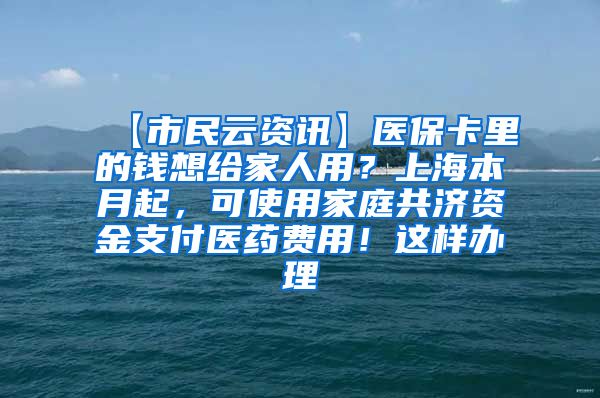 【市民云资讯】医保卡里的钱想给家人用？上海本月起，可使用家庭共济资金支付医药费用！这样办理→