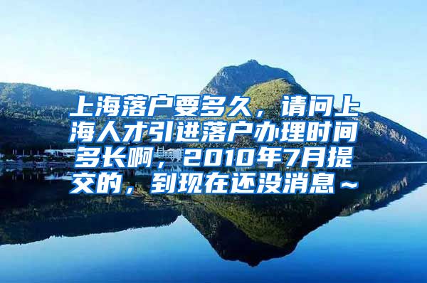 上海落户要多久，请问上海人才引进落户办理时间多长啊，2010年7月提交的，到现在还没消息～