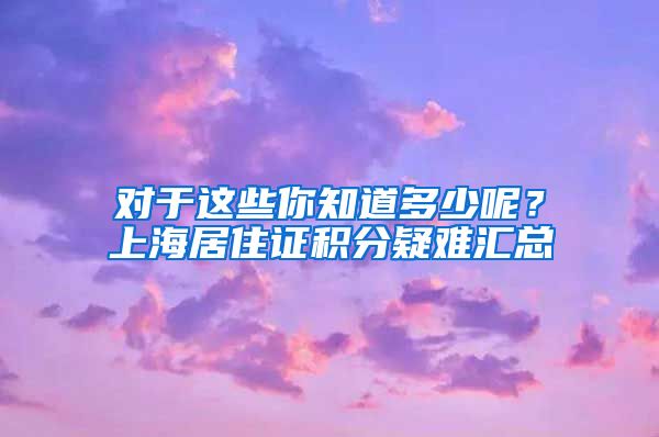 对于这些你知道多少呢？上海居住证积分疑难汇总