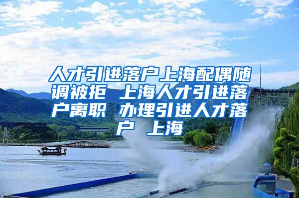 人才引进落户上海配偶随调被拒 上海人才引进落户离职 办理引进人才落户 上海