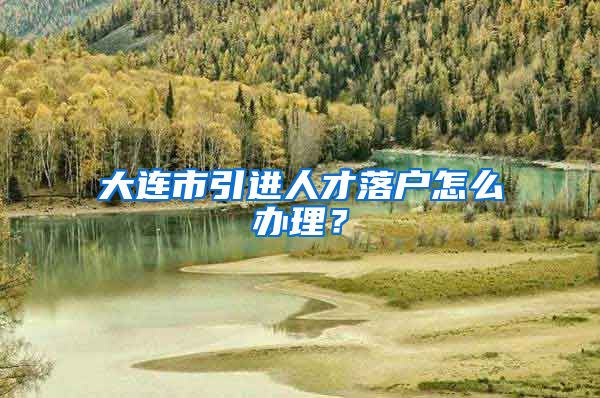 大连市引进人才落户怎么办理？