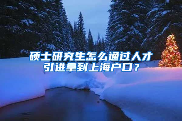 硕士研究生怎么通过人才引进拿到上海户口？