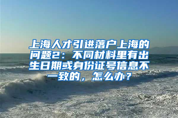 上海人才引进落户上海的问题2：不同材料里有出生日期或身份证号信息不一致的，怎么办？