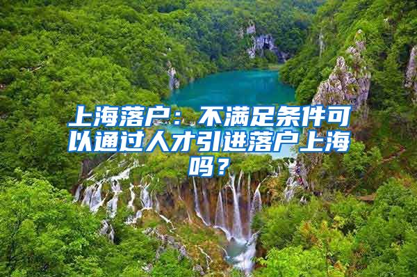 上海落户：不满足条件可以通过人才引进落户上海吗？