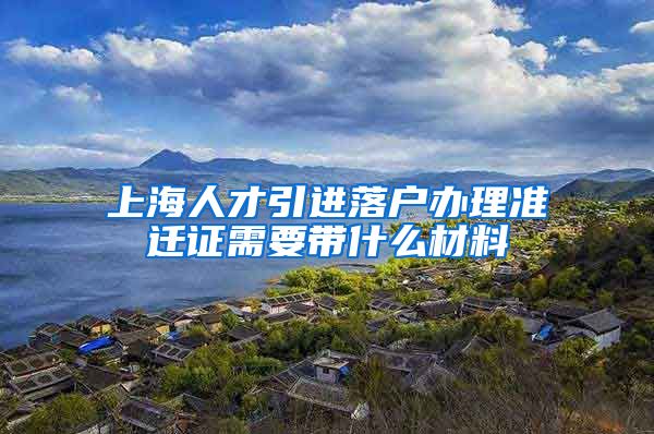 上海人才引进落户办理准迁证需要带什么材料