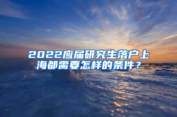 2022应届研究生落户上海都需要怎样的条件？