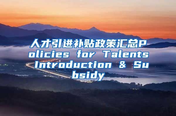 人才引进补贴政策汇总Policies for Talents Introduction & Subsidy