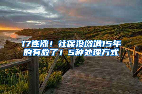 17连涨！社保没缴满15年的有救了！5种处理方式