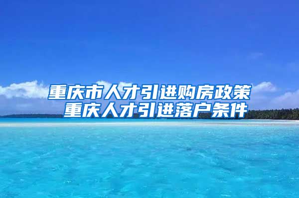 重庆市人才引进购房政策 重庆人才引进落户条件