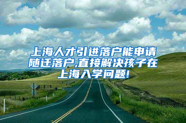 上海人才引进落户能申请随迁落户,直接解决孩子在上海入学问题!