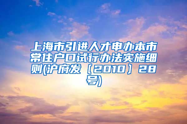 上海市引进人才申办本市常住户口试行办法实施细则(沪府发〔2010〕28号)