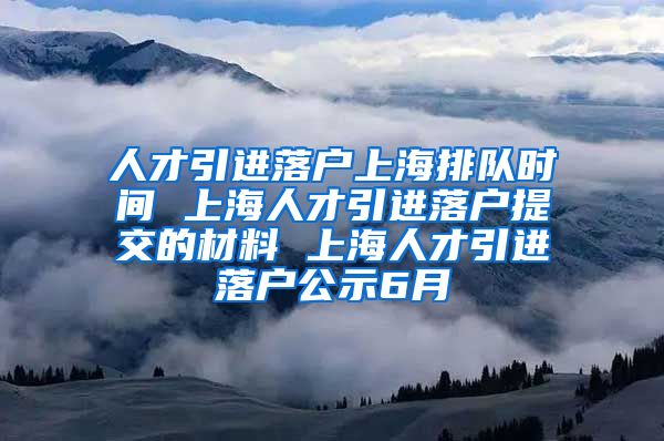 人才引进落户上海排队时间 上海人才引进落户提交的材料 上海人才引进落户公示6月
