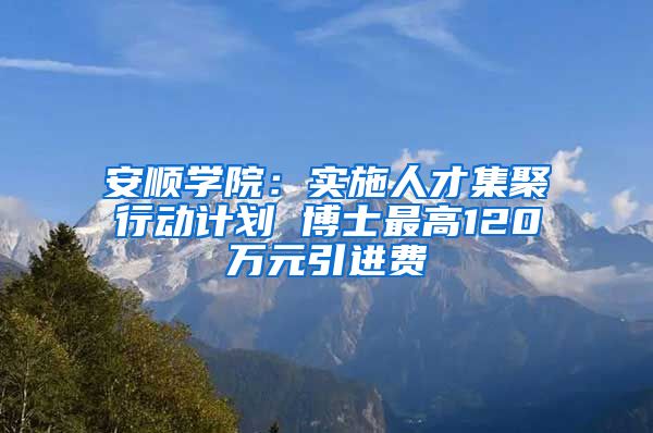 安顺学院：实施人才集聚行动计划 博士最高120万元引进费
