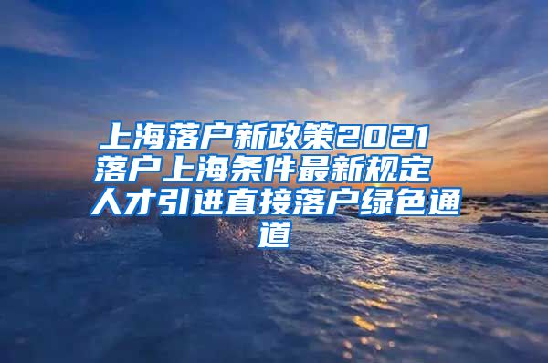 上海落户新政策2021 落户上海条件最新规定 人才引进直接落户绿色通道