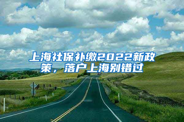 上海社保补缴2022新政策，落户上海别错过