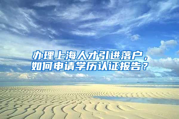办理上海人才引进落户，如何申请学历认证报告？