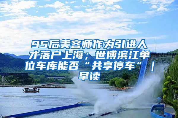 95后美容师作为引进人才落户上海；世博滨江单位车库能否“共享停车”｜早读