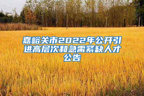 嘉峪关市2022年公开引进高层次和急需紧缺人才公告
