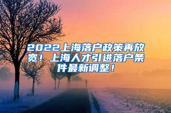2022上海落户政策再放宽！上海人才引进落户条件最新调整！