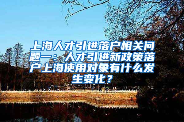 上海人才引进落户相关问题一：人才引进新政策落户上海使用对象有什么发生变化？