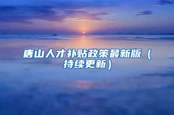 唐山人才补贴政策最新版（持续更新）