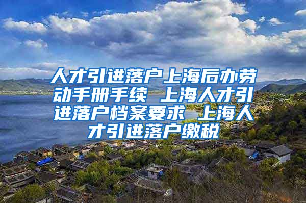 人才引进落户上海后办劳动手册手续 上海人才引进落户档案要求 上海人才引进落户缴税
