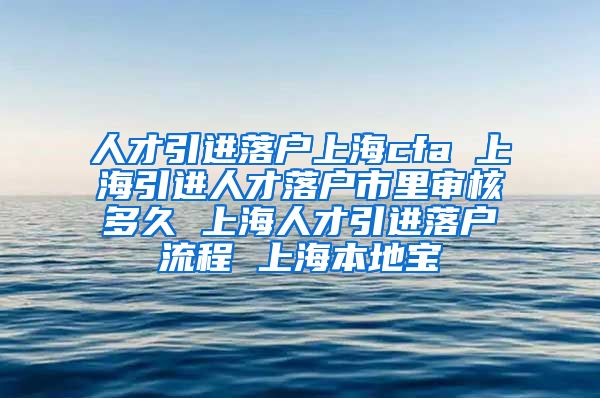 人才引进落户上海cfa 上海引进人才落户市里审核多久 上海人才引进落户流程 上海本地宝