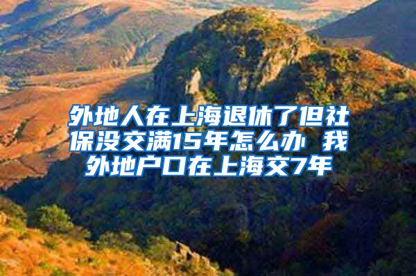 外地人在上海退休了但社保没交满15年怎么办 我外地户口在上海交7年