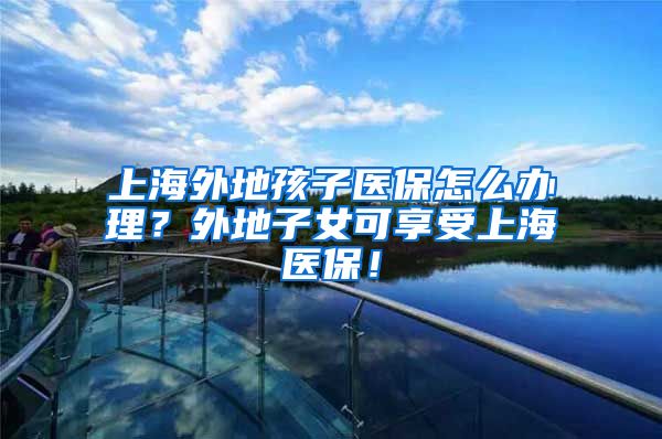 上海外地孩子医保怎么办理？外地子女可享受上海医保！