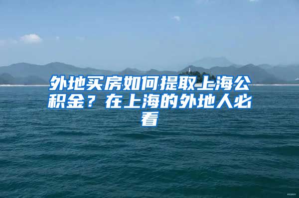 外地买房如何提取上海公积金？在上海的外地人必看
