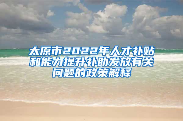 太原市2022年人才补贴和能力提升补助发放有关问题的政策解释