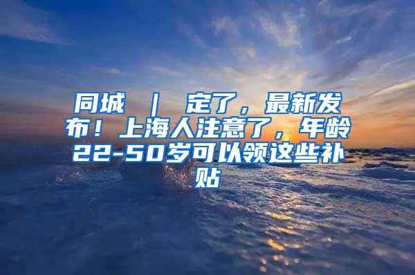 同城 ｜ 定了，最新发布！上海人注意了，年龄22-50岁可以领这些补贴