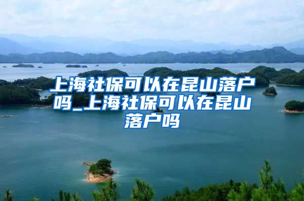 上海社保可以在昆山落户吗_上海社保可以在昆山落户吗
