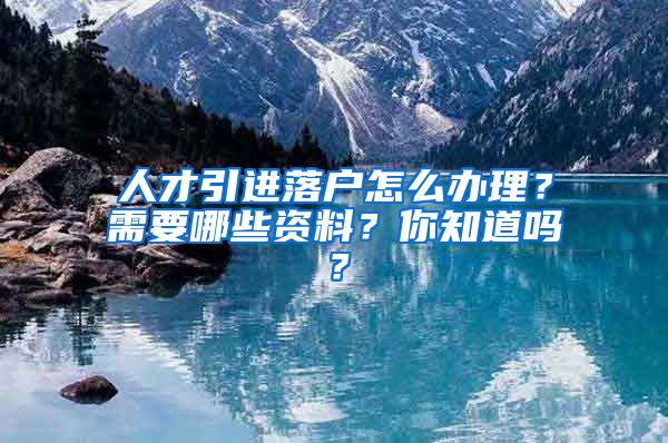 人才引进落户怎么办理？需要哪些资料？你知道吗？