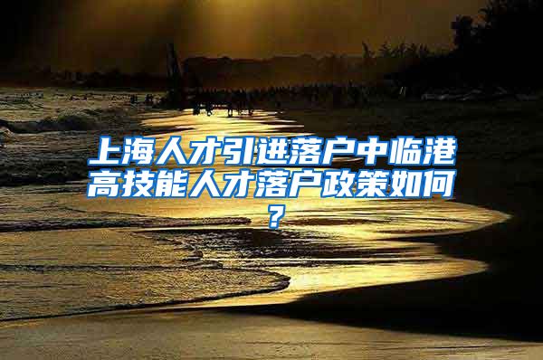 上海人才引进落户中临港高技能人才落户政策如何？