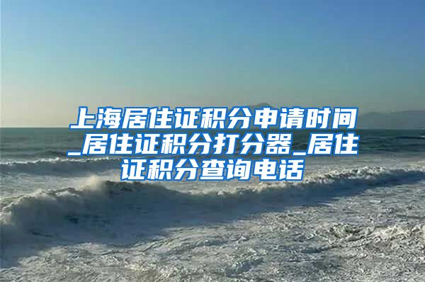 上海居住证积分申请时间_居住证积分打分器_居住证积分查询电话